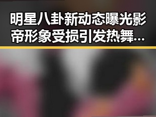 明星八卦新动态曝光影帝形象受损引发热舞视频热潮