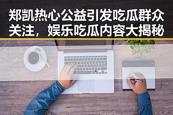 郑凯热心公益引发吃瓜群众关注,娱乐吃瓜内容大揭秘