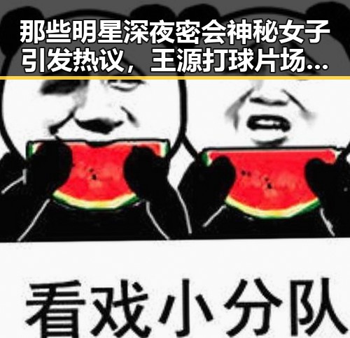 那些明星深夜密会神秘女子引发热议，王源打球片场尽显运动风采的背后深扒