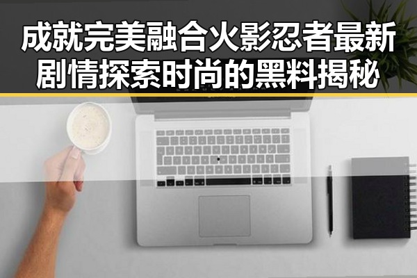 成就完美融合火影忍者最新剧情探索时尚的黑料揭秘