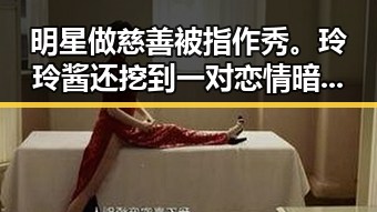 明星做慈善被指作秀。玲玲酱还挖到一对恋情暗藏玄机