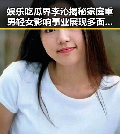 娱乐吃瓜界李沁揭秘家庭重男轻女影响事业展现多面魅力引热议