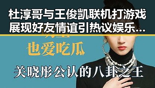 杜淳哥与王俊凯联机打游戏展现好友情谊引热议娱乐吃瓜揭秘明星私密