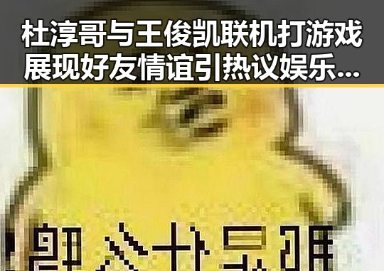 杜淳哥与王俊凯联机打游戏展现好友情谊引热议娱乐吃瓜揭秘明星私密