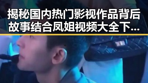 揭秘国内热门影视作品背后故事结合凤姐视频大全下载的娱乐八卦揭秘